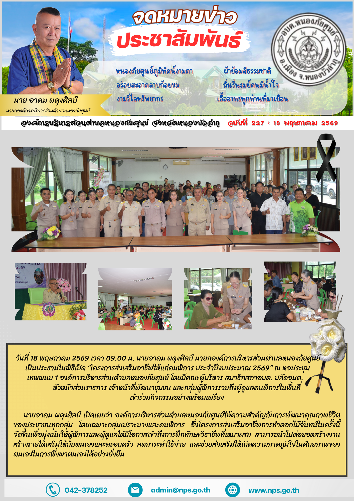 วันที่ 18 พฤษภาคม 2569 เวลา 09.00 น. นายอาคม ผดุงศิลป์  นายกองค์การบริหารส่วนตำบลหนองภัยศูนย์ เป็นประธานในพิธีเปิด “โครงการส่งเสริมอาชีพให้แก่คนพิการ ประจำปีงบประมาณ 2569”  ณ หอประชุมเทพพนม 1องค์การบริหารส่วนตำบลหนองภัยศูนย์ โดยมีคณะผู้บริหาร สมาชิกสภา อบต. ปลัด อบต. หัวหน้าส่วนราชการ เจ้าหน้าที่พัฒนาชุมชน และกลุ่มผู้พิการรวมถึงผู้ดูแลคนพิการในพื้นที่เข้าร่วมกิจกรรมอย่างพร้อมเพรียง นายอาคม ผดุงศิลป์ เปิดเผยว่า องค์การบริหารส่วนตำบลหนองภัยศูนย์ให้ความสำคัญกับการพัฒนาคุณภาพชีวิตของประชาชนทุกกลุ่ม โดยเฉพาะกลุ่มเปราะบางและคนพิการ ซึ่งโครงการส่งเสริมอาชีพการทำดอกไม้จันทน์ในครั้งนี้ จัดขึ้นเพื่อมุ่งเน้นให้ผู้พิการและผู้ดูแลได้มีโอกาสเข้าถึงการฝึกทักษะวิชาชีพที่เหมาะสม สามารถนำไปต่อยอดสร้างงาน สร้างรายได้เสริมให้กับตนเองและครอบครัว ลดภาระค่าใช้จ่าย และช่วยส่งเสริมให้เกิดความภาคภูมิใจในศักยภาพของตนเองในการพึ่งพาตนเองได้อย่างยั่งยืน