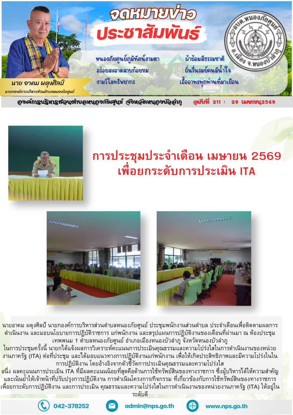 นายอาคม ผดุงศิลป์ นายกองค์การบริหารส่วนตำบลหนองภัยศูนย์ ประชุมพนักงานส่วนตำบล ประจำเดือนเพื่อติดตามผลการดำเนินงาน และมอบนโยบายการปฏิบัติราชการ แก่พนักงาน และสรุปแผนการปฏิบัติงานของเดือนที่ผ่านมา ณ ห้องประชุม เทพพนม 1 ตำบลหนองภัยศูนย์ อำเภอเมืองหนองบัวลำภู จังหวัดหนองบัวลำภู ในการประชุมครั้งนี้ นายกได้แจ้งผลการวิเคราะห์คะแนนการประเมินคุณธรรมและความโปร่งใสในการดำเนินงานของหน่วยงานภาครัฐ (ITA) ต่อที่ประชุม และได้มอบแนวทางการปฏิบัติงานแก่พนักงาน เพื่อให้เกิดประสิทธิภาพและมีความโปร่งในในการปฏิบัติงาน โดยอ้างอิงจากตัวชี้วัดการประเมินคุณธรรมและความโปร่งใส อนึ่ง ผลคะแนนการประเมิน ITA ที่มีผลคะแนนน้อยที่สุดคือด้านการใช้ทรัพย์สินของทางราชการ ซึ่งผู้บริหารได้ให้ความสำคัญและเน้นย้ำให้เจ้าหน้าที่ปรับปรุงการปฏิบัติงาน การดำเนินโครงการ/กิจกรรม ที่เกี่ยวข้องกับการใช้ทรัพย์สินของทางราชการ เพื่อยกระดับการปฏิบัติงาน และการประเมิน คุณธรรมและความโปร่งใสในการดำเนินงานของหน่วยงานภาครัฐ (ITA) ให้อยู่ในระดับดี